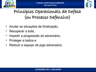 UI MARIA LENIR ARAÚJO MENESES
Educação Física
Princípios Operacionais da Defesa
Princípios Operacionais da Defesa
(ou Processo Defensivo)
(ou Processo Defensivo)
• Anular as situações de finalização,
• Recuperar a bola,
• Impedir a progressão do adversário,
• Proteger a baliza e
• Reduzir o espaço de jogo adversário;
LEONARDO DE A. DELGADO
 