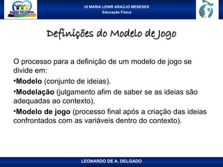 UI MARIA LENIR ARAÚJO MENESES
Educação Física
Definições do Modelo de Jogo
Definições do Modelo de Jogo
O processo para a definição de um modelo de jogo se
divide em:
•Modelo (conjunto de ideias).
•Modelação (julgamento afim de saber se as ideias são
adequadas ao contexto).
•Modelo de jogo (processo final após a criação das ideias
confrontados com as variáveis dentro do contexto).
LEONARDO DE A. DELGADO
 