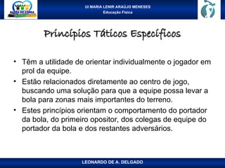 UI MARIA LENIR ARAÚJO MENESES
Educação Física
Princípios Táticos Específicos
Princípios Táticos Específicos
• Têm a utilidade de orientar individualmente o jogador em
prol da equipe.
• Estão relacionados diretamente ao centro de jogo,
buscando uma solução para que a equipe possa levar a
bola para zonas mais importantes do terreno.
• Estes princípios orientam o comportamento do portador
da bola, do primeiro opositor, dos colegas de equipe do
portador da bola e dos restantes adversários.
LEONARDO DE A. DELGADO
 