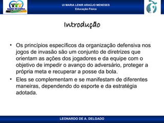 UI MARIA LENIR ARAÚJO MENESES
Educação Física
Introdução
Introdução
• Os princípios específicos da organização defensiva nos
jogos de invasão são um conjunto de diretrizes que
orientam as ações dos jogadores e da equipe com o
objetivo de impedir o avanço do adversário, proteger a
própria meta e recuperar a posse da bola.
• Eles se complementam e se manifestam de diferentes
maneiras, dependendo do esporte e da estratégia
adotada.
LEONARDO DE A. DELGADO
 