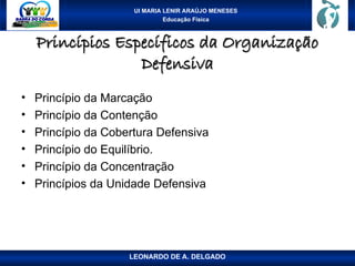 UI MARIA LENIR ARAÚJO MENESES
Educação Física
Princípios Específicos da Organização
Princípios Específicos da Organização
Defensiva
Defensiva
• Princípio da Marcação
• Princípio da Contenção
• Princípio da Cobertura Defensiva
• Princípio do Equilíbrio.
• Princípio da Concentração
• Princípios da Unidade Defensiva
LEONARDO DE A. DELGADO
 