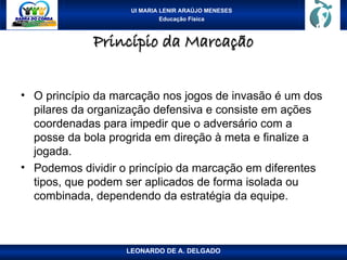 UI MARIA LENIR ARAÚJO MENESES
Educação Física
Princípio da Marcação
Princípio da Marcação
• O princípio da marcação nos jogos de invasão é um dos
pilares da organização defensiva e consiste em ações
coordenadas para impedir que o adversário com a
posse da bola progrida em direção à meta e finalize a
jogada.
• Podemos dividir o princípio da marcação em diferentes
tipos, que podem ser aplicados de forma isolada ou
combinada, dependendo da estratégia da equipe.
LEONARDO DE A. DELGADO
 