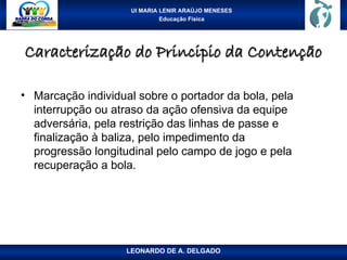 UI MARIA LENIR ARAÚJO MENESES
Educação Física
Caracterização do Principio da Contenção
Caracterização do Principio da Contenção
• Marcação individual sobre o portador da bola, pela
interrupção ou atraso da ação ofensiva da equipe
adversária, pela restrição das linhas de passe e
finalização à baliza, pelo impedimento da
progressão longitudinal pelo campo de jogo e pela
recuperação a bola.
LEONARDO DE A. DELGADO
 