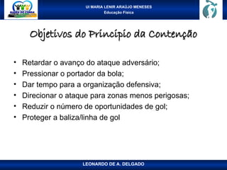 UI MARIA LENIR ARAÚJO MENESES
Educação Física
Objetivos do Principio da Contenção
Objetivos do Principio da Contenção
• Retardar o avanço do ataque adversário;
• Pressionar o portador da bola;
• Dar tempo para a organização defensiva;
• Direcionar o ataque para zonas menos perigosas;
• Reduzir o número de oportunidades de gol;
• Proteger a baliza/linha de gol
LEONARDO DE A. DELGADO
 