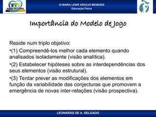 UI MARIA LENIR ARAÚJO MENESES
Educação Física
Importância do Modelo de Jogo
Importância do Modelo de Jogo
Reside num triplo objetivo:
•(1) Compreendê-los melhor cada elemento quando
analisados isoladamente (visão analítica).
•(2) Estabelecer hipóteses sobre as interdependências dos
seus elementos (visão estrutural).
•(3) Tentar prever as modificações dos elementos em
função da variabilidade das conjecturas que promovem a
emergência de novas inter-relações (visão prospectiva).
LEONARDO DE A. DELGADO
 
