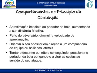 UI MARIA LENIR ARAÚJO MENESES
Educação Física
Comportamentos do Principio da
Comportamentos do Principio da
Contenção
Contenção
• Aproximação imediata ao portador da bola, aumentando
a sua distância à baliza.
• Perto do adversário, diminuir a velocidade de
aproximação.
• Orientar o seu opositor em direção a um companheiro
de equipe ou às linhas laterais.
• Tentar o desarme ou, não o conseguindo, pressionar o
portador da bola obrigando-o a virar as costas ao
sentido do seu ataque.
LEONARDO DE A. DELGADO
 