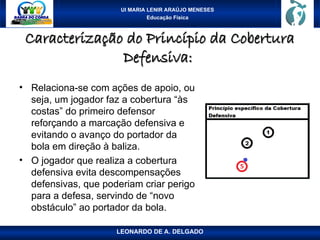 UI MARIA LENIR ARAÚJO MENESES
Educação Física
Caracterização do Princípio da Cobertura
Caracterização do Princípio da Cobertura
Defensiva:
Defensiva:
• Relaciona-se com ações de apoio, ou
seja, um jogador faz a cobertura “às
costas” do primeiro defensor
reforçando a marcação defensiva e
evitando o avanço do portador da
bola em direção à baliza.
• O jogador que realiza a cobertura
defensiva evita descompensações
defensivas, que poderiam criar perigo
para a defesa, servindo de “novo
obstáculo” ao portador da bola.
LEONARDO DE A. DELGADO
 
