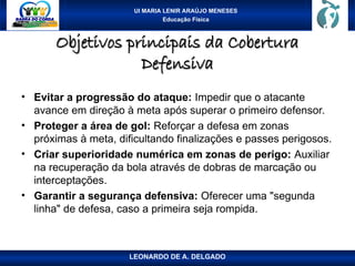 UI MARIA LENIR ARAÚJO MENESES
Educação Física
Objetivos principais da Cobertura
Objetivos principais da Cobertura
Defensiva
Defensiva
• Evitar a progressão do ataque: Impedir que o atacante
avance em direção à meta após superar o primeiro defensor.
• Proteger a área de gol: Reforçar a defesa em zonas
próximas à meta, dificultando finalizações e passes perigosos.
• Criar superioridade numérica em zonas de perigo: Auxiliar
na recuperação da bola através de dobras de marcação ou
interceptações.
• Garantir a segurança defensiva: Oferecer uma "segunda
linha" de defesa, caso a primeira seja rompida.
LEONARDO DE A. DELGADO
 