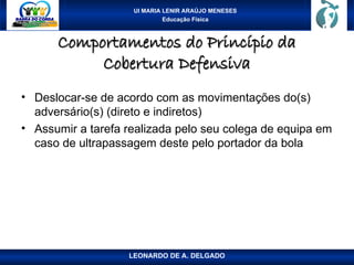 UI MARIA LENIR ARAÚJO MENESES
Educação Física
Comportamentos do Princípio da
Comportamentos do Princípio da
Cobertura Defensiva
Cobertura Defensiva
• Deslocar-se de acordo com as movimentações do(s)
adversário(s) (direto e indiretos)
• Assumir a tarefa realizada pelo seu colega de equipa em
caso de ultrapassagem deste pelo portador da bola
LEONARDO DE A. DELGADO
 