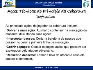 UI MARIA LENIR ARAÚJO MENESES
Educação Física
Ações Técnicas do Princípio da Cobertura
Ações Técnicas do Princípio da Cobertura
Defensiva
Defensiva
As principais ações do jogador de cobertura incluem:
•Dobrar a marcação: Auxiliar o contensor na marcação do
atacante, dificultando suas ações.
•Interceptar passes: Cortar a trajetória de passes que
possam superar a primeira linha de marcação.
•Cobrir espaços: Ocupar espaços vazios que possam ser
explorados pelo ataque adversário.
•Realizar o desarme: Tomar a bola do atacante caso ele
supere o contensor.
LEONARDO DE A. DELGADO
 