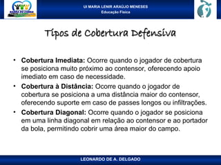 UI MARIA LENIR ARAÚJO MENESES
Educação Física
Tipos de Cobertura Defensiva
Tipos de Cobertura Defensiva
• Cobertura Imediata: Ocorre quando o jogador de cobertura
se posiciona muito próximo ao contensor, oferecendo apoio
imediato em caso de necessidade.
• Cobertura à Distância: Ocorre quando o jogador de
cobertura se posiciona a uma distância maior do contensor,
oferecendo suporte em caso de passes longos ou infiltrações.
• Cobertura Diagonal: Ocorre quando o jogador se posiciona
em uma linha diagonal em relação ao contensor e ao portador
da bola, permitindo cobrir uma área maior do campo.
LEONARDO DE A. DELGADO
 