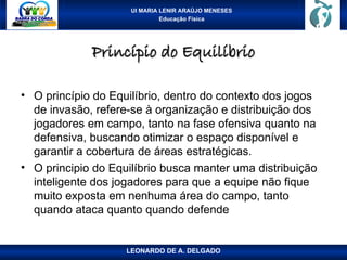 UI MARIA LENIR ARAÚJO MENESES
Educação Física
Princípio do Equilíbrio
Princípio do Equilíbrio
• O princípio do Equilíbrio, dentro do contexto dos jogos
de invasão, refere-se à organização e distribuição dos
jogadores em campo, tanto na fase ofensiva quanto na
defensiva, buscando otimizar o espaço disponível e
garantir a cobertura de áreas estratégicas.
• O principio do Equilíbrio busca manter uma distribuição
inteligente dos jogadores para que a equipe não fique
muito exposta em nenhuma área do campo, tanto
quando ataca quanto quando defende
LEONARDO DE A. DELGADO
 