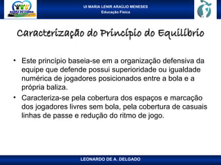 UI MARIA LENIR ARAÚJO MENESES
Educação Física
Caracterização do Princípio do Equilíbrio
Caracterização do Princípio do Equilíbrio
• Este princípio baseia-se em a organização defensiva da
equipe que defende possui superioridade ou igualdade
numérica de jogadores posicionados entre a bola e a
própria baliza.
• Caracteriza-se pela cobertura dos espaços e marcação
dos jogadores livres sem bola, pela cobertura de casuais
linhas de passe e redução do ritmo de jogo.
LEONARDO DE A. DELGADO
 