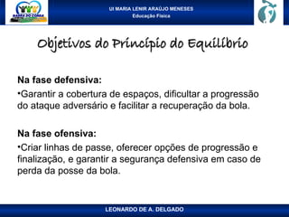 UI MARIA LENIR ARAÚJO MENESES
Educação Física
Objetivos do Princípio do Equilíbrio
Objetivos do Princípio do Equilíbrio
Na fase defensiva:
•Garantir a cobertura de espaços, dificultar a progressão
do ataque adversário e facilitar a recuperação da bola.
Na fase ofensiva:
•Criar linhas de passe, oferecer opções de progressão e
finalização, e garantir a segurança defensiva em caso de
perda da posse da bola.
LEONARDO DE A. DELGADO
 