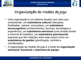 UI MARIA LENIR ARAÚJO MENESES
Educação Física
Organização do Modelo de Jogo
Organização do Modelo de Jogo
• Uma organização é um sistema situado num meio que
compreende: um subsistema cultural (intenções,
finalidades, valores, convicções), um subsistema
tecnocognitivo (conhecimentos, técnicas, tecnologias e
experiência), um subsistema estrutural (uma divisão formal
e informal do trabalho), um subsistema psicossocial
(pessoas que têm relações entre elas) assim como um
subsistema de gestão (planificação, controle e
coordenação).
• A organização do modelo de jogo é a fusão da organização
estrutural, funcional e relacional da equipe.
LEONARDO DE A. DELGADO
 