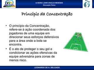 UI MARIA LENIR ARAÚJO MENESES
Educação Física
Princípio da Concentração
Princípio da Concentração
• O princípio da Concentração,
refere-se à ação coordenada dos
jogadores de uma equipe em
direcionar seus esforços defensivos
para a área onde a bola se
encontra.
• É o ato de proteger o seu gol e
condicionar as ações ofensivas da
equipe adversária para zonas de
menos risco.
LEONARDO DE A. DELGADO
 