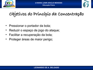 UI MARIA LENIR ARAÚJO MENESES
Educação Física
Objetivos do Princípio da Concentração
Objetivos do Princípio da Concentração
• Pressionar o portador da bola;
• Reduzir o espaço de jogo do ataque;
• Facilitar a recuperação da bola;
• Proteger áreas de maior perigo;
LEONARDO DE A. DELGADO
 