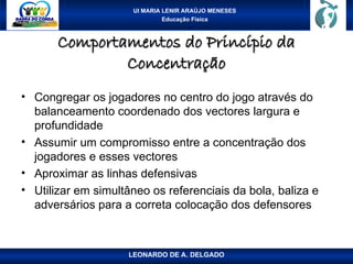 UI MARIA LENIR ARAÚJO MENESES
Educação Física
Comportamentos do Princípio da
Comportamentos do Princípio da
Concentração
Concentração
• Congregar os jogadores no centro do jogo através do
balanceamento coordenado dos vectores largura e
profundidade
• Assumir um compromisso entre a concentração dos
jogadores e esses vectores
• Aproximar as linhas defensivas
• Utilizar em simultâneo os referenciais da bola, baliza e
adversários para a correta colocação dos defensores
LEONARDO DE A. DELGADO
 
