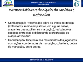 UI MARIA LENIR ARAÚJO MENESES
Educação Física
Características principais da Unidade
Características principais da Unidade
Defensiva
Defensiva
• Compactação: Proximidade entre as linhas de defesa
(defensores, meio-campistas e, em alguns casos,
atacantes que auxiliam na marcação), reduzindo os
espaços entre elas e dificultando a progressão do
ataque adversário.
• Coordenação: Sincronia nos movimentos dos jogadores,
com ações coordenadas de marcação, cobertura, dobra
de marcação, entre outras.
LEONARDO DE A. DELGADO
 