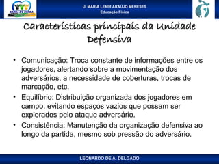 UI MARIA LENIR ARAÚJO MENESES
Educação Física
Características principais da Unidade
Características principais da Unidade
Defensiva
Defensiva
• Comunicação: Troca constante de informações entre os
jogadores, alertando sobre a movimentação dos
adversários, a necessidade de coberturas, trocas de
marcação, etc.
• Equilíbrio: Distribuição organizada dos jogadores em
campo, evitando espaços vazios que possam ser
explorados pelo ataque adversário.
• Consistência: Manutenção da organização defensiva ao
longo da partida, mesmo sob pressão do adversário.
LEONARDO DE A. DELGADO
 