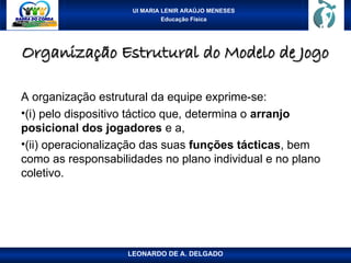 UI MARIA LENIR ARAÚJO MENESES
Educação Física
Organização Estrutural do Modelo de Jogo
Organização Estrutural do Modelo de Jogo
A organização estrutural da equipe exprime-se:
•(i) pelo dispositivo táctico que, determina o arranjo
posicional dos jogadores e a,
•(ii) operacionalização das suas funções tácticas, bem
como as responsabilidades no plano individual e no plano
coletivo.
LEONARDO DE A. DELGADO
 
