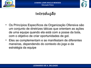 UI MARIA LENIR ARAÚJO MENESES
Educação Física
Introdução
Introdução
• Os Princípios Específicos da Organização Ofensiva são
um conjunto de diretrizes táticas que orientam as ações
de uma equipe quando ela está com a posse da bola,
com o objetivo de criar oportunidades de gol.
• Eles se complementam e se manifestam de diferentes
maneiras, dependendo do contexto do jogo e da
estratégia da equipe
LEONARDO DE A. DELGADO
 