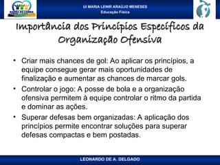 UI MARIA LENIR ARAÚJO MENESES
Educação Física
Importância dos Princípios Específicos da
Importância dos Princípios Específicos da
Organização Ofensiva
Organização Ofensiva
• Criar mais chances de gol: Ao aplicar os princípios, a
equipe consegue gerar mais oportunidades de
finalização e aumentar as chances de marcar gols.
• Controlar o jogo: A posse de bola e a organização
ofensiva permitem à equipe controlar o ritmo da partida
e dominar as ações.
• Superar defesas bem organizadas: A aplicação dos
princípios permite encontrar soluções para superar
defesas compactas e bem postadas.
LEONARDO DE A. DELGADO
 