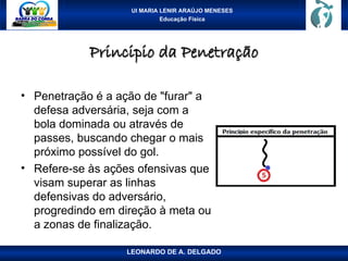 UI MARIA LENIR ARAÚJO MENESES
Educação Física
Principio da Penetração
Principio da Penetração
• Penetração é a ação de "furar" a
defesa adversária, seja com a
bola dominada ou através de
passes, buscando chegar o mais
próximo possível do gol.
• Refere-se às ações ofensivas que
visam superar as linhas
defensivas do adversário,
progredindo em direção à meta ou
a zonas de finalização.
LEONARDO DE A. DELGADO
 