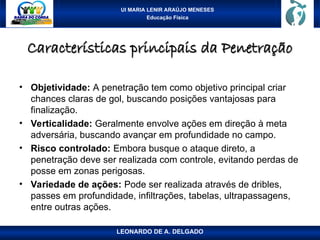 UI MARIA LENIR ARAÚJO MENESES
Educação Física
Características principais da Penetração
Características principais da Penetração
• Objetividade: A penetração tem como objetivo principal criar
chances claras de gol, buscando posições vantajosas para
finalização.
• Verticalidade: Geralmente envolve ações em direção à meta
adversária, buscando avançar em profundidade no campo.
• Risco controlado: Embora busque o ataque direto, a
penetração deve ser realizada com controle, evitando perdas de
posse em zonas perigosas.
• Variedade de ações: Pode ser realizada através de dribles,
passes em profundidade, infiltrações, tabelas, ultrapassagens,
entre outras ações.
LEONARDO DE A. DELGADO
 