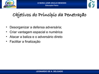 UI MARIA LENIR ARAÚJO MENESES
Educação Física
Objetivos do Princípio da Penetração
Objetivos do Princípio da Penetração
• Desorganizar a defensa adversária;
• Criar vantagem espacial e numérica
• Atacar a baliza e o adversário direto
• Facilitar a finalização
LEONARDO DE A. DELGADO
 