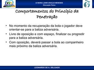UI MARIA LENIR ARAÚJO MENESES
Educação Física
Comportamentos do Princípio da
Comportamentos do Princípio da
Penetração
Penetração
• No momento da recuperação da bola o jogador deve
orientar-se para a baliza adversária.
• Livre de oposição e com espaço, finalizar ou progredir
para a baliza adversária.
• Com oposição, deverá passar a bola ao companheiro
mais próximo da baliza adversária.
LEONARDO DE A. DELGADO
 