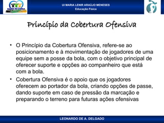 UI MARIA LENIR ARAÚJO MENESES
Educação Física
Princípio da Cobertura Ofensiva
Princípio da Cobertura Ofensiva
• O Princípio da Cobertura Ofensiva, refere-se ao
posicionamento e à movimentação de jogadores de uma
equipe sem a posse da bola, com o objetivo principal de
oferecer suporte e opções ao companheiro que está
com a bola.
• Cobertura Ofensiva é o apoio que os jogadores
oferecem ao portador da bola, criando opções de passe,
dando suporte em caso de pressão da marcação e
preparando o terreno para futuras ações ofensivas
LEONARDO DE A. DELGADO
 
