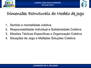 UI MARIA LENIR ARAÚJO MENESES
Educação Física
Dimensões Estruturais do Modelo de Jogo
Dimensões Estruturais do Modelo de Jogo
1. Sentido e mentalidade coletiva
2. Responsabilidade Individual e Solidariedade Coletiva
3. Missões Tácticas Específicas e Organização Coletiva
4. Situações de Jogo e Múltiplas Soluções Coletiva
LEONARDO DE A. DELGADO
 