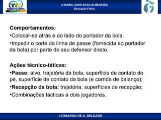 UI MARIA LENIR ARAÚJO MENESES
Educação Física
Comportamentos:
•Colocar-se atrás e ao lado do portador da bola.
•Impedir o corte da linha de passe (fornecida ao portador
da bola) por parte do seu defensor direto.
Ações técnico-táticas:
•Passe: alvo, trajetória da bola, superfície de contato do
pé, superfície de contato da bola (e corrida de balanço);
•Recepção da bola: trajetória, superfícies de recepção;
•Combinações tácticas a dois jogadores.
LEONARDO DE A. DELGADO
 