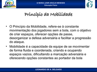 UI MARIA LENIR ARAÚJO MENESES
Educação Física
Princípio da Mobilidade
Princípio da Mobilidade
• O Princípio da Mobilidade, refere-se à constante
movimentação dos jogadores sem a bola, com o objetivo
de criar espaços, oferecer opções de passe,
desorganizar a defesa adversária e facilitar a progressão
do ataque.
• Mobilidade é a capacidade da equipe de se movimentar
de forma fluida e coordenada, criando e ocupando
espaços vazios, dificultando a marcação adversária e
oferecendo opções constantes ao portador da bola
LEONARDO DE A. DELGADO
 