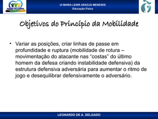 UI MARIA LENIR ARAÚJO MENESES
Educação Física
Objetivos do Princípio da Mobilidade
Objetivos do Princípio da Mobilidade
• Variar as posições, criar linhas de passe em
profundidade e ruptura (mobilidade de rotura –
movimentação do atacante nas “costas” do último
homem da defesa criando instabilidade defensiva) da
estrutura defensiva adversária para aumentar o ritmo de
jogo e desequilibrar defensivamente o adversário.
LEONARDO DE A. DELGADO
 