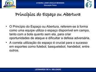UI MARIA LENIR ARAÚJO MENESES
Educação Física
Princípios do Espaço ou Abertura
Princípios do Espaço ou Abertura
• O Princípio do Espaço ou Abertura, referem-se à forma
como uma equipe utiliza o espaço disponível em campo,
tanto com a bola quanto sem ela, para criar
oportunidades de ataque e dificultar a defesa adversária.
• A correta utilização do espaço é crucial para o sucesso
em esportes como futebol, basquetebol, handebol, entre
outros.
LEONARDO DE A. DELGADO
 