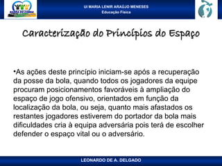 UI MARIA LENIR ARAÚJO MENESES
Educação Física
Caracterização do Princípios do Espaço
Caracterização do Princípios do Espaço
•As ações deste princípio iniciam-se após a recuperação
da posse da bola, quando todos os jogadores da equipe
procuram posicionamentos favoráveis à ampliação do
espaço de jogo ofensivo, orientados em função da
localização da bola, ou seja, quanto mais afastados os
restantes jogadores estiverem do portador da bola mais
dificuldades cria à equipa adversária pois terá de escolher
defender o espaço vital ou o adversário.
LEONARDO DE A. DELGADO
 