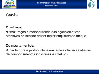 UI MARIA LENIR ARAÚJO MENESES
Educação Física
Cont...
Cont...
Objetivos:
•Estruturação e racionalização das ações coletivas
ofensivas no sentido de dar maior amplitude ao ataque.
Comportamentos:
•Criar largura e profundidade nas ações ofensivas através
de comportamentos individuais e coletivos
LEONARDO DE A. DELGADO
 