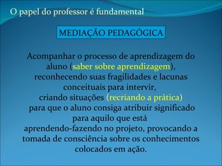 Acompanhar o processo de aprendizagem do aluno ( saber sobre aprendizagem ), reconhecendo suas fragilidades e lacunas conceituais para intervir,  criando situações  ( recriando a prática ) para que o aluno consiga atribuir significado para aquilo que está  aprendendo-fazendo no projeto, provocando a tomada de consciência sobre os conhecimentos colocados em ação. O papel do professor é fundamental  MEDIAÇÃO PEDAGÓGICA 