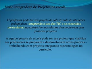 O professor pode ter seu projeto de sala de aula de situações pedagógicas   ( i ntegrando o uso das TIC e os conteúdos curriculares)  que propiciem aos alunos desenvolverem seus próprios projetos . A equipe gestora da escola pode ter seu projeto que viabilize aos professores se preparem e desenvolverem novas práticas – trabalhando com projetos integrando as tecnologias no currículo.  Visão integradora de Projetos na escola 