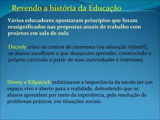 Vários educadores apontaram princípios que foram  ressignificados nas propostas atuais de trabalho com  projetos em sala de aula Decroly  criou os centros de interesses ( na educação infantil ), os alunos escolhiam o que desejavam aprender, construindo o próprio currículo a partir de suas curiosidades e interesses. Dewey e Kilpatrick  enfatizaram a importância da escola ser um espaço vivo e aberto para a realidade, defendendo que os alunos aprendem por meio da experiência, pela resolução de problemas práticos, em situações sociais.  Revendo a história da Educação 