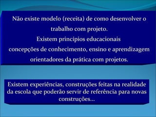 Não existe modelo (receita) de como desenvolver o trabalho com projeto. Existem princípios educacionais  concepções de conhecimento, ensino e aprendizagem orientadores da prática com projetos. Existem experiências, construções feitas na realidade da escola que poderão servir de referência para novas construções... 