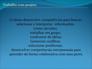 Trabalho com projeto O aluno desenvolve competências para buscar, selecionar e interpretar  informações,  tomar decisões,  trabalhar em grupo,  confrontar de idéias, Gerenciar conflitos,  solucionar problemas,  desenvolver competências interpessoais para aprender de forma colaborativa com seus pares. 