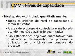 CMMI: Níveis de Capacidade
• Nível quatro – controlado quantitativamente:
• Todos os critérios do nível de capacidade 3
foram satisfeitos
• A área de processo é controlada e melhorada
usando medição e avaliação quantitativa
• São estabelecidos objetivos quantitativos para
qualidade e desempenho de processo e
utilizados como critérios no controle do
processo
 