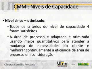 CMMI: Níveis de Capacidade
• Nível cinco – otimizado:
• Todos os critérios do nível de capacidade 4
foram satisfeitos
• A área de processo é adaptada e otimizada
usando meios quantitativos para atender à
mudança de necessidades do cliente e
melhorar continuamente a eficiência da área de
processo em consideração
 