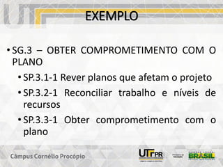 EXEMPLO
• SG.3 – OBTER COMPROMETIMENTO COM O
PLANO
• SP.3.1-1 Rever planos que afetam o projeto
• SP.3.2-1 Reconciliar trabalho e níveis de
recursos
• SP.3.3-1 Obter comprometimento com o
plano
 