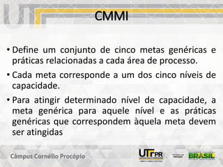 CMMI
• Define um conjunto de cinco metas genéricas e
práticas relacionadas a cada área de processo.
• Cada meta corresponde a um dos cinco níveis de
capacidade.
• Para atingir determinado nível de capacidade, a
meta genérica para aquele nível e as práticas
genéricas que correspondem àquela meta devem
ser atingidas
 