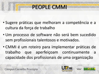 PEOPLE CMMI
• Sugere práticas que melhoram a competência e a
cultura da força de trabalho
• Um processo de software não será bem sucedido
sem profissionais talentosos e motivados.
• CMMI é um roteiro para implementar práticas de
trabalho que aperfeiçoam continuamente a
capacidade dos profissionais de uma organização
 