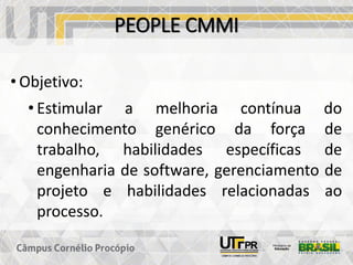 PEOPLE CMMI
• Objetivo:
• Estimular a melhoria contínua do
conhecimento genérico da força de
trabalho, habilidades específicas de
engenharia de software, gerenciamento de
projeto e habilidades relacionadas ao
processo.
 